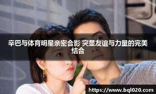 辛巴与体育明星亲密合影 突显友谊与力量的完美结合