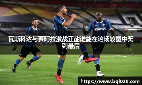 瓦斯科达与赛阿拉激战正酣谁能在这场较量中笑到最后