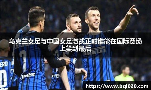 乌克兰女足与中国女足激战正酣谁能在国际赛场上笑到最后
